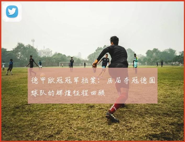 德甲欧冠冠军档案：历届夺冠德国球队的辉煌征程回顾
