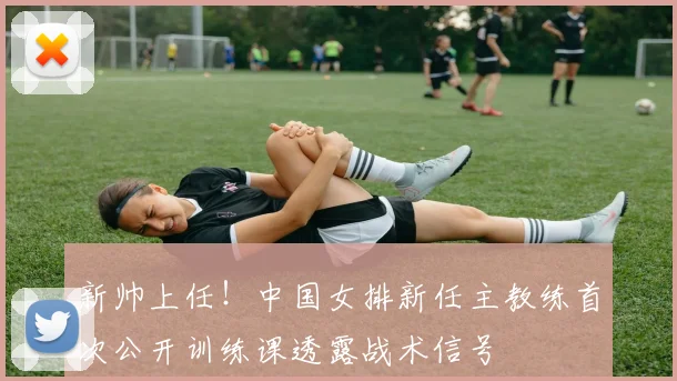 新帅上任！中国女排新任主教练首次公开训练课透露战术信号