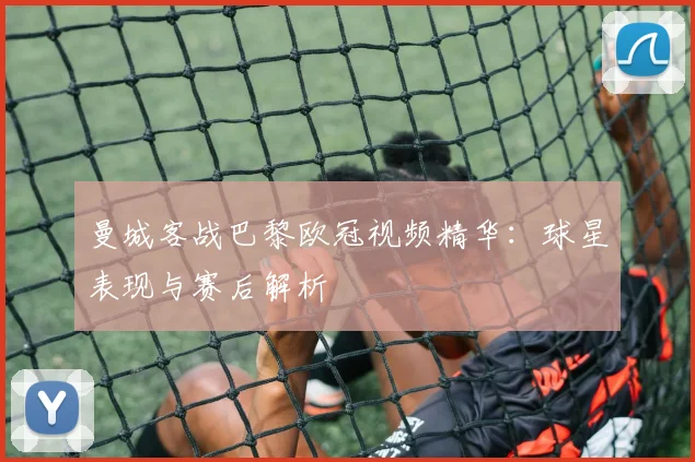 曼城客战巴黎欧冠视频精华：球星表现与赛后解析