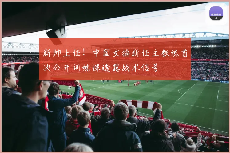 新帅上任！中国女排新任主教练首次公开训练课透露战术信号