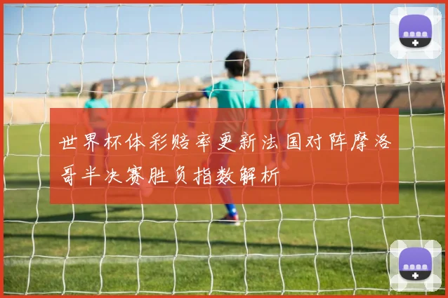 世界杯体彩赔率更新法国对阵摩洛哥半决赛胜负指数解析