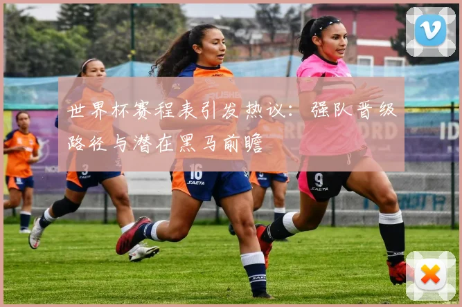 世界杯赛程表引发热议：强队晋级路径与潜在黑马前瞻