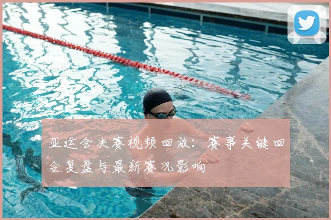 亚运会决赛视频回放：赛事关键回合复盘与最新赛况影响