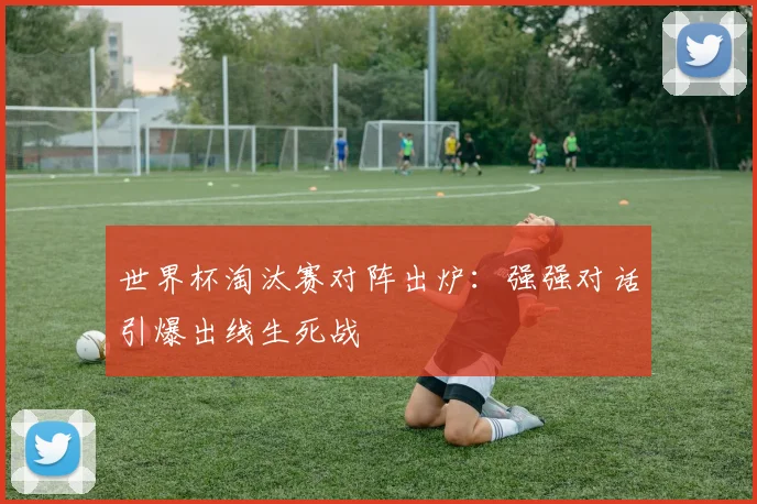 世界杯淘汰赛对阵出炉：强强对话引爆出线生死战