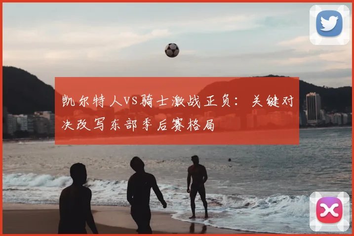 凯尔特人vs骑士激战正负：关键对决改写东部季后赛格局