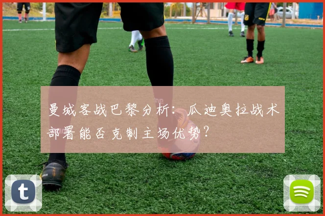 曼城客战巴黎分析：瓜迪奥拉战术部署能否克制主场优势？