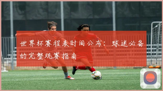 世界杯赛程表时间公布：球迷必备的完整观赛指南