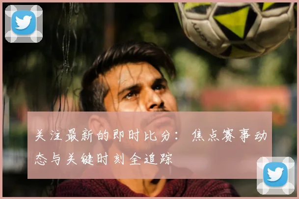 关注最新的即时比分：焦点赛事动态与关键时刻全追踪