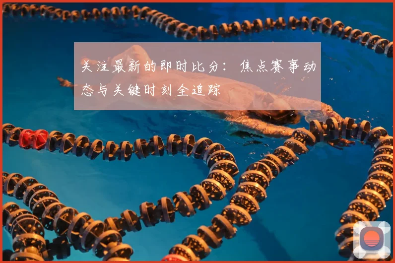 关注最新的即时比分：焦点赛事动态与关键时刻全追踪